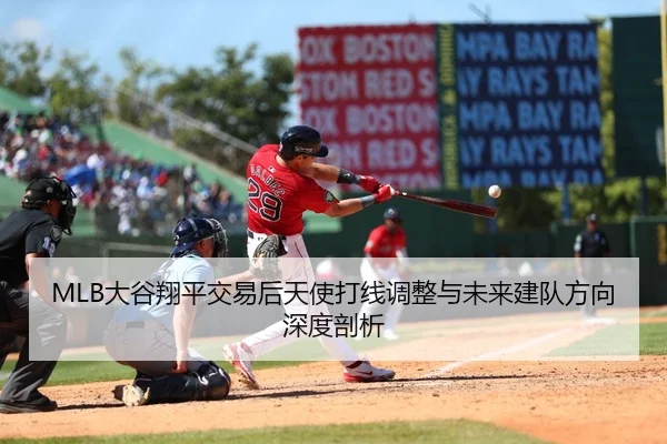 MLB大谷翔平交易后天使打线调整与未来建队方向深度剖析
