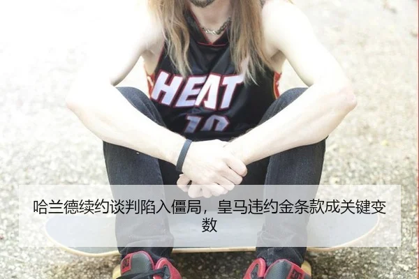 哈兰德续约谈判陷入僵局，皇马违约金条款成关键变数