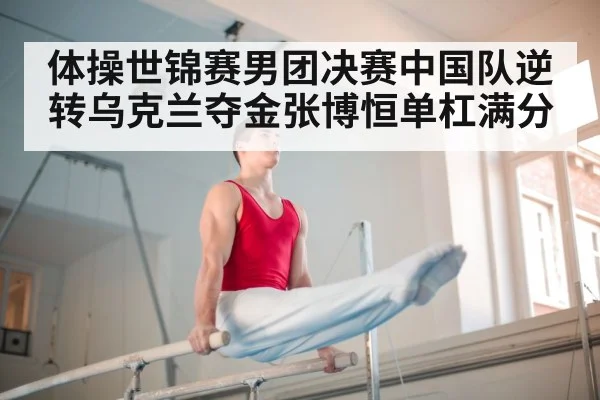 体操世锦赛男团决赛中国队逆转乌克兰夺金张博恒单杠满分