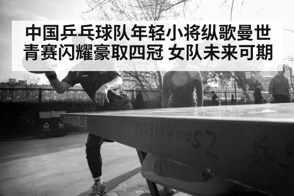 中国乒乓球队年轻小将纵歌曼世青赛闪耀豪取四冠 女队未来可期