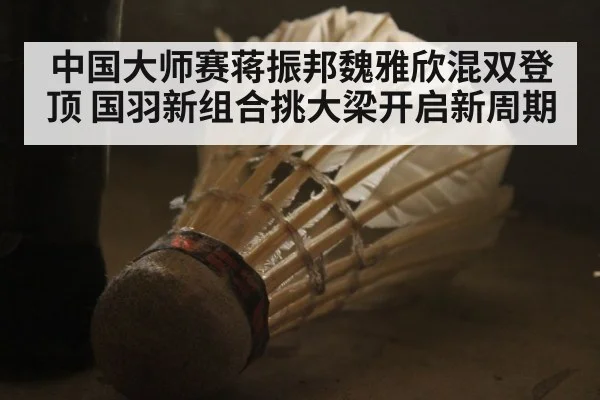 中国大师赛蒋振邦魏雅欣混双登顶 国羽新组合挑大梁开启新周期